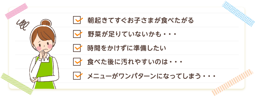 朝起きてすぐお子さまが食べたがる 野菜が足りていないかも・・・ 時間をかけずに準備したい 食べた後に汚れやすいのは・・・ メニューがワンパターンになってしまう・・・