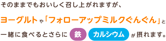 そのままでもおいしく召し上がれますが、ヨーグルトや「フォローアップミルクぐんぐん」と一緒に食べるとさらに鉄・カルシウムが摂れます。
