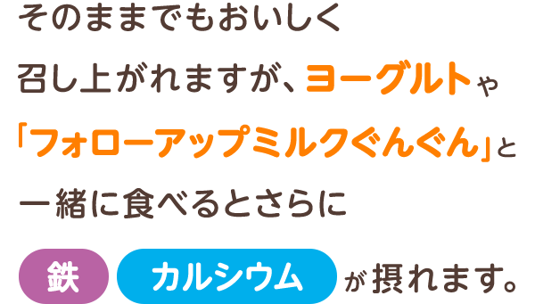 そのままでもおいしく召し上がれますが、ヨーグルトや「フォローアップミルクぐんぐん」と一緒に食べるとさらに鉄・カルシウムが摂れます。