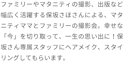 ファミリーやマタニティの撮影、出版など幅広く活躍する保坂さほさんによる、マタニティママとファミリーの撮影会。幸せな「今」を切り取って、一生の思い出に!保坂さん専属スタッフにヘアメイク、スタイリングしてもらいます。