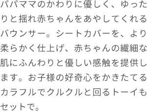 パパママのかわりに優しく、ゆったりと揺れ赤ちゃんをあやしてくれるバウンサー。シートカバーを、より柔らかく仕上げ、赤ちゃんの繊細な肌にふんわりと優しい感触を提供します。お子様の好奇心をかきたてるカラフルでクルクルと回るトーイもセットで。
