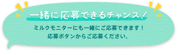 一緒に応募できるチャンス! ミルクモニターにも一緒にご応募できます!応募ボタンからご応募ください。